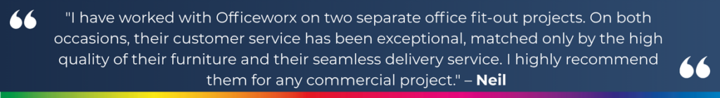 "I have worked with Officeworx on two separate office fit-out projects. On both occasions, their customer service has been exceptional, matched only by the high quality of their furniture and their seamless delivery service. I highly recommend them for any commercial project." – Neil 