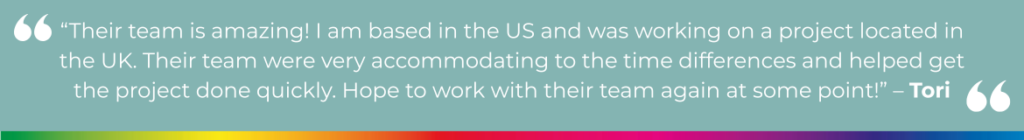 “Their team is amazing! I am based in the US and was working on a project located in the UK. Their team were very accommodating to the time differences and helped get the project done quickly. Hope to work with their team again at some point!” - Tori